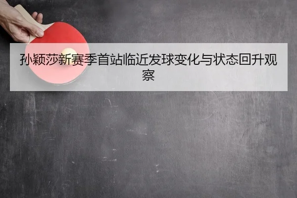 孙颖莎新赛季首站临近发球变化与状态回升观察